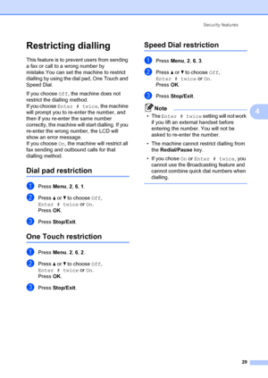 Page 39Security features29
4
Restricting dialling4
This feature is to prevent users from sending 
a fax or call to a wrong number by 
mistake.You can set the machine to restrict 
dialling by using the dial pad, One Touch and 
Speed Dial.
If you choose Off, the machine does not 
restrict the dialling method.
If you choose  Enter # twice , the machine 
will prompt you to re-e nter the number, and 
then if you re-enter the same number 
correctly, the machine w ill start dialling. If you 
re-enter the wrong number,...