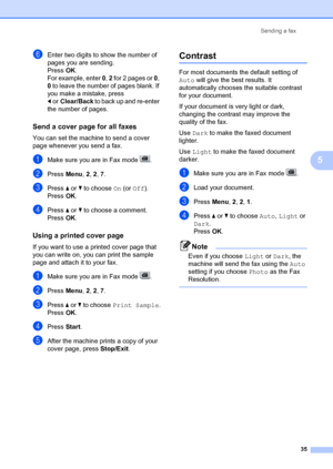 Page 45Sending a fax35
5
fEnter two digits to show the number of 
pages you are sending.
PressOK.
For example, enter  0, 2  for 2 pages or  0, 
0  to leave the number of pages blank. If 
you make a mistake, press 
d or Clear/Back to back up and re-enter 
the number of pages.
Send a cover page for all faxes5
You can set the machine to send a cover 
page whenever you send a fax. 
aMake sure you are in Fax mode  .
bPress  Menu, 2,  2, 7 .
cPress  a or  b to choose  On (or Off).
Press OK.
dPress  a or  b to choose...