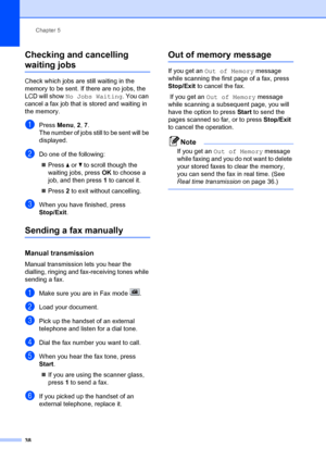 Page 48Chapter 5
38
Checking and cancelling 
waiting jobs5
Check which jobs are still waiting in the 
memory to be sent. If there are no jobs, the 
LCD will show  No Jobs Waiting . You can 
cancel a fax job that is stored and waiting in 
the memory.
aPress  Menu, 2,  7.
The number of jobs still to be sent will be 
displayed.
bDo one of the following:
„ Press  a or  b to scroll though the 
waiting jobs, press OK to choose a 
job, and then press  1 to cancel it.
„ Press  2 to exit without cancelling.
cWhen you...