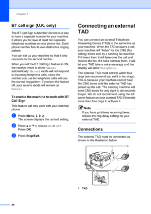 Page 56Chapter 7
46
BT call sign (U.K. only)7
The BT Call Sign subscriber service is a way 
to have a separate number for your machine, 
it allows you to have at least two separate 
telephone numbers on one phone line. Each 
phone number has its own distinctive ringing 
pattern.
You can set up your machine so that it only 
responds to the second number.
When you set the BT Call Sign feature to ON, 
the receive mode is set to Manual  
automatically.  Manual mode will not respond 
to incoming telephone calls,...