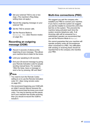 Page 57Telephone and external devices47
7
aSet your external TAD to one or two 
rings. (The machine’s Ring Delay 
setting does not apply.)
bRecord the outgoing message on your 
external TAD.
cSet the TAD to answer calls.
dSet the Receive Mode to 
External TAD. (See Receive modes  
on page 39.)
Recording an outgoing 
message (OGM)7
aRecord 5 seconds of  silence at the 
beginning of your message. This allows 
your machine time to  listen for fax tones.
bLimit your speaking to 20 seconds.
cEnd your 20-second...