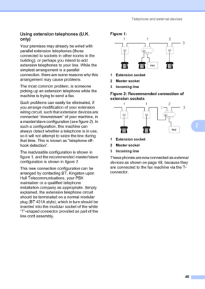 Page 59Telephone and external devices49
7
Using extension telephones (U.K. 
only)
7
Your premises may already be wired with 
parallel extension telephones (those 
connected to sockets in other rooms in the 
building), or perhaps you intend to add 
extension telephones to your line. While the 
simplest arrangement is a parallel 
connection, there are some reasons why this 
arrangement may cause problems.
The most common problem, is someone 
picking up an extension telephone while the 
machine is trying to send a...