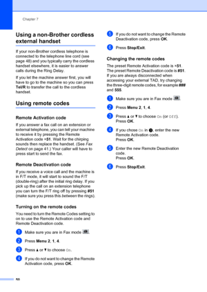 Page 60Chapter 7
50
Using a non-Brother cordless 
external handset7
If your non-Brother cordless telephone is 
connected to the telephone line cord (see 
page 48) and you typically carry the cordless 
handset elsewhere, it is easier to answer 
calls during the Ring Delay. 
If you let the machine answer first, you will 
have to go to the machine so you can press 
Tel/R  to transfer the  call to the cordless 
handset.
Using remote codes7
Remote Activation code7
If you answer a fax call on an extension or...