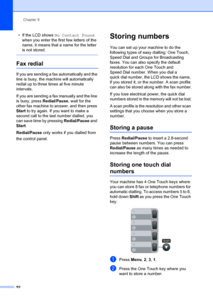 Page 62Chapter 8
52
• If the LCD shows  No Contact Found  
when you enter the firs t few letters of the 
name, it means that a name for the letter 
is not stored.
 
Fax redial8
If you are sending a fax automatically and the 
line is busy, the mach ine will automatically 
redial up to three times at five minute 
intervals.
If you are sending a fax manually and the line 
is busy, press  Redial/Pause, wait for the 
other fax machine to answer, and then press 
Start  to try again. If you want to make a 
second call...