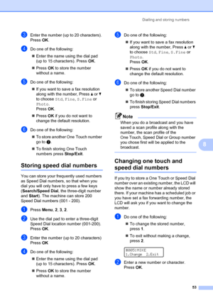 Page 63Dialling and storing numbers53
8
cEnter the number (up to 20 characters). 
PressOK.
dDo one of the following:
„ Enter the name using the dial pad 
(up to 15 characters). Press OK.
„ Press OK to store the number  
without a name.
eDo one of the following:
„ If you want to save a fax resolution 
along with the number, Press  a or  b 
to choose  Std, Fine,  S.Fine or 
Photo.
Press OK.
„ Press  OK if you do not want to 
change the default resolution.
fDo one of the following:
„ To store another One Touch...