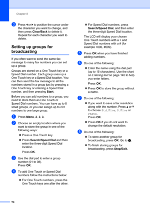 Page 64Chapter 8
54
cPress  d or  c to position the cursor under 
the character you want to change, and 
then press  Clear/Back  to delete it. 
Repeat for each character you want to 
delete.
Setting up groups for 
broadcasting8
If you often want to  send the same fax 
message to many fax numbers you can set 
up a group. 
Groups are stored on a One Touch key or a 
Speed Dial number. Each group uses up a 
One Touch key or a Speed Dial location. You 
can then send the fax message to all the 
numbers stored in a...