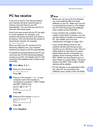 Page 67Remote fax options57
9
PC fax receive9
If you turn on the PC Fax Receive feature 
your machine will store received faxes in 
memory and send them to your PC 
automatically. You can then use your PC to 
view and store these faxes.
Even if you have turned off your PC (at night 
or on the weekend, for example), your 
machine will receive and  store your faxes in 
its memory. The LCD will show the number of 
stored faxes received, for example: 
PC Fax Msg:001  
When you start your PC and the PC Fax...