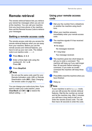 Page 69Remote fax options59
9
Remote retrieval9
The remote retrieval feature lets you retrieve 
your stored fax messages when you are not 
at the machine. You can call your machine 
from any touch tone phone or fax machine, 
then use the Remote Access Code to retrieve 
your messages.
Setting a remo te access code9
The remote access code  lets you access the 
remote retrieval features when you are away 
from your machine. Before you use the 
remote access and retr ieval features, you 
have to set up your own...