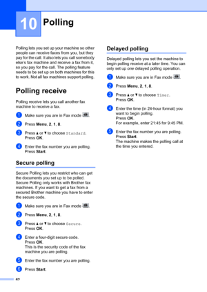 Page 7262
10
Polling lets you set up your machine so other 
people can receive faxes from you, but they 
pay for the call. It also  lets you call somebody 
else’s fax machine and  receive a fax from it, 
so you pay for the call. The polling feature 
needs to be set up on both machines for this 
to work. Not all fax machines support polling. 
Polling receive10
Polling receive lets  you call another fax 
machine to receive a fax.
aMake sure you are in Fax mode  .
bPress  Menu, 2,  1, 8 .
cPress  a or  b to choose...