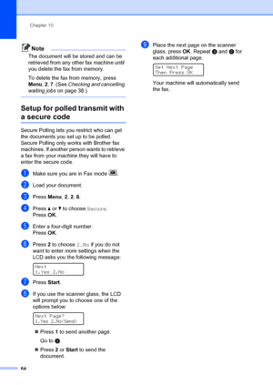Page 74Chapter 10
64
Note
The document will be  stored and can be 
retrieved from any other fax machine until 
you delete the fax from memory.
To delete the fax from memory, press 
Menu , 2 , 7 . (See Checking and cancelling 
waiting jobs  on page 38.)
 
Setup for polled transmit with 
a secure code10
Secure Polling le ts you restrict who can get 
the documents you set up to be polled. 
Secure Polling only wo rks with Brother fax 
machines. If another person wants to retrieve 
a fax from your machin e they will...