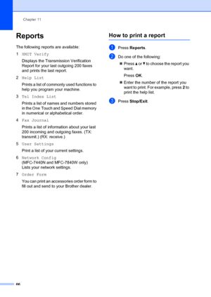 Page 76Chapter 11
66
Reports11
The following reports are available:
1 XMIT Verify
Displays the Transmission Verification 
Report for your last outgoing 200 faxes 
and prints the last report.
2 Help List
Prints a list of commonly used functions to 
help you program your machine. 
3 Tel Index List
Prints a list of names and numbers stored 
in the One Touch and Speed Dial memory 
in numerical or alphabetical order.
4 Fax Journal
Prints a list of information about your last 
200 incoming and outgoing faxes. (TX:...