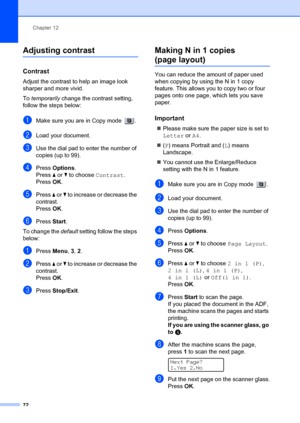 Page 82Chapter 12
72
Adjusting contrast12
Contrast12
Adjust the contrast to help an image look 
sharper and more vivid.
To  temporarily  change the contrast setting, 
follow the steps below:
aMake sure you are in Copy mode  .
bLoad your document.
cUse the dial pad to enter the number of 
copies (up to 99).
dPress  Options .
Press  a or  b to choose  Contrast. 
Press OK.
ePress  a or  b to increase or decrease the 
contrast.
Press OK.
fPress  Start.
To change the  default setting follow the steps 
below:
aPress...