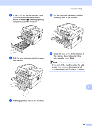 Page 101Troubleshooting
91
B
gIf you could not pull the jammed paper 
out of the inside of the machine as 
shown in the step e, take the paper tray 
completely out of the machine.
 
hPull the jammed paper out of the paper 
tray opening.
 
iPut the paper tray back in the machine.
jPut the drum unit and toner cartridge 
assembly back in the machine.
 
kClose the front cover of the machine. If 
the machine does not start printing 
automatically, press Start.
Note
If you turn off the machine while the LCD 
shows Jam...