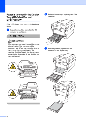 Page 10292
Paper is jammed in the Duplex 
Tray (MFC-7460DN and 
MFC-7860DW)B
If the LCD shows Jam Duplex, follow these 
steps:
aLeave the machine turned on for 10 
minutes to cool down.
CAUTION 
HOT SURFACE
After you have just used the machine, some 
internal parts of the machine will be 
extremely hot. When you open the front or 
back cover (back output tray) of the 
machine, DO NOT touch the shaded parts 
shown in the illustration. If you do this, you 
may get burned.
 
 
 
bPull the duplex tray completely out...