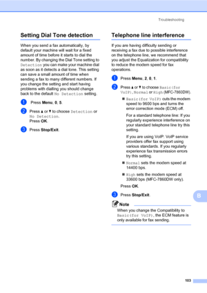 Page 113Troubleshooting
103
B
Setting Dial Tone detectionB
When you send a fax automatically, by 
default your machine will wait for a fixed 
amount of time before it starts to dial the 
number. By changing the Dial Tone setting to 
Detection you can make your machine dial 
as soon as it detects a dial tone. This setting 
can save a small amount of time when 
sending a fax to many different numbers. If 
you change the setting and start having 
problems with dialling you should change 
back to the default No...