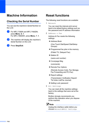 Page 124114
Machine InformationB
Checking the Serial NumberB
You can see the machine’s Serial Number on 
the LCD.
aFor MFC-7360N and MFC-7460DN, 
press Menu, 6, 1.
For MFC-7860DW, press Menu, 7, 1.
bThe machine will display the machine’s 
Serial Number on the LCD.
cPress Stop/Exit.
Reset functionsB
The following reset functions are available:
1Network
You can reset the internal print server 
back to its default factory settings such as 
the password and IP address information.
2Address & Fax
Address & Fax resets...