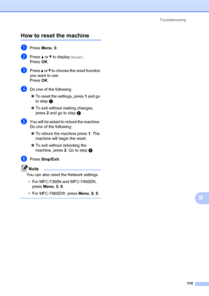 Page 125Troubleshooting
115
B
How to reset the machineB
aPress Menu, 0.
bPress a or b to display Reset.
Press OK.
cPress a or b to choose the reset function 
you want to use.
Press OK.
dDo one of the following:
To reset the settings, press 1 and go 
to stepe.
To exit without making changes, 
press 2 and go to stepf.
eYou will be asked to reboot the machine. 
Do one of the following:
To reboot the machine press 1. The 
machine will begin the reset.
To exit without rebooting the 
machine, press 2. Go to...