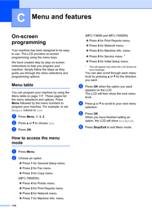 Page 126116
C
On-screen 
programming
C
Your machine has been designed to be easy 
to use. The LCD provides on-screen 
programming using the menu keys.
We have created step by step on-screen 
instructions to help you program your 
machine. Simply follow the steps as they 
guide you through the menu selections and 
programming options.
Menu tableC
You can program your machine by using the 
Menu table on page 117. These pages list 
the menu selections and options. Press 
Menu followed by the menu numbers to...