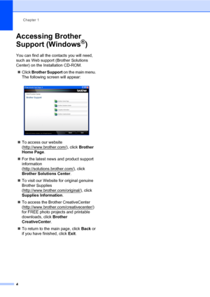 Page 14Chapter 1
4
Accessing Brother 
Support (Windows
®)1
You can find all the contacts you will need, 
such as Web support (Brother Solutions 
Center) on the Installation CD-ROM.
Click Brother Support on the main menu. 
The following screen will appear:
 
To access our website 
(http://www.brother.com/
), click Brother 
Home Page.
For the latest news and product support 
information 
(http://solutions.brother.com/
), click 
Brother Solutions Center.
To visit our Website for original genuine 
Brother...