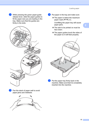 Page 21Loading paper
11
2
bWhile pressing the green paper-guide 
release lever, slide the paper guides to 
fit the paper size you are loading in the 
tray. Make sure that the guides are 
firmly in the slots.
 
cFan the stack of paper well to avoid 
paper jams and misfeeds.
 
dPut paper in the tray and make sure:
The paper is below the maximum 
paper mark (b b b) (1).
Overfilling the paper tray will cause 
paper jams.
The side to be printed on must be 
face down.
The paper guides touch the sides of 
the paper...