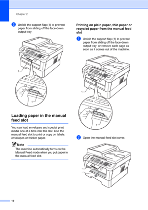 Page 22Chapter 2
12
fUnfold the support flap (1) to prevent 
paper from sliding off the face-down 
output tray.
 
Loading paper in the manual 
feed slot2
You can load envelopes and special print 
media one at a time into this slot. Use the 
manual feed slot to print or copy on labels, 
envelopes or thicker paper.
Note
The machine automatically turns on the 
Manual Feed mode when you put paper in 
the manual feed slot.
 
Printing on plain paper, thin paper or 
recycled paper from the manual feed 
slot
2
aUnfold...