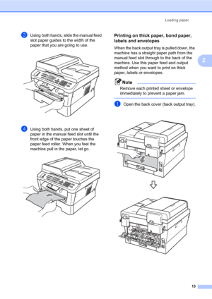 Page 23Loading paper
13
2
cUsing both hands, slide the manual feed 
slot paper guides to the width of the 
paper that you are going to use.
 
dUsing both hands, put one sheet of 
paper in the manual feed slot until the 
front edge of the paper touches the 
paper feed roller. When you feel the 
machine pull in the paper, let go.
 
Printing on thick paper, bond paper, 
labels and envelopes
2
When the back output tray is pulled down, the 
machine has a straight paper path from the 
manual feed slot through to the...