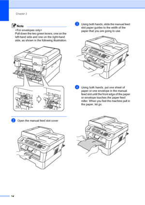 Page 24Chapter 2
14
Note
 
Pull down the two green levers, one on the 
left-hand side and one on the right-hand 
side, as shown in the following illustration.
 
 
bOpen the manual feed slot cover. 
cUsing both hands, slide the manual feed 
slot paper guides to the width of the 
paper that you are going to use.
 
dUsing both hands, put one sheet of 
paper or one envelope in the manual 
feed slot until the front edge of the paper 
or envelope touches the paper feed 
roller. When you feel the machine pull in 
the...