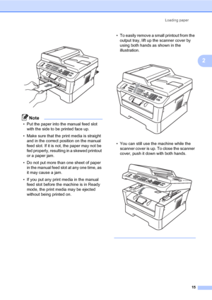 Page 25Loading paper
15
2
 
Note
• Put the paper into the manual feed slot 
with the side to be printed face up.
• Make sure that the print media is straight 
and in the correct position on the manual 
feed slot. If it is not, the paper may not be 
fed properly, resulting in a skewed printout 
or a paper jam.
• Do not put more than one sheet of paper 
in the manual feed slot at any one time, as 
it may cause a jam.
• If you put any print media in the manual 
feed slot before the machine is in Ready 
mode, the...