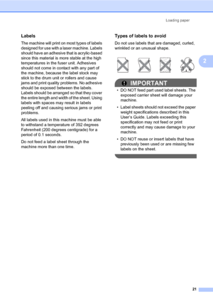 Page 31Loading paper
21
2
Labels2
The machine will print on most types of labels 
designed for use with a laser machine. Labels 
should have an adhesive that is acrylic-based 
since this material is more stable at the high 
temperatures in the fuser unit. Adhesives 
should not come in contact with any part of 
the machine, because the label stock may 
stick to the drum unit or rollers and cause 
jams and print quality problems. No adhesive 
should be exposed between the labels. 
Labels should be arranged so...