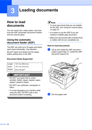 Page 3222
3
How to load 
documents
3
You can send a fax, make copies, and scan 
from the ADF (Automatic Document Feeder) 
and the scanner glass.
Using the automatic 
document feeder (ADF)3
The ADF can hold up to 35 pages and feeds 
each sheet individually. Use standard 
80 g/m
2 paper and always fan the pages 
before putting them in the ADF.
Document Sizes Supported3
IMPORTANT
• DO NOT use paper that is curled, 
wrinkled, folded, ripped, stapled, paper-
clipped, pasted or taped.
• DO NOT use cardboard,...