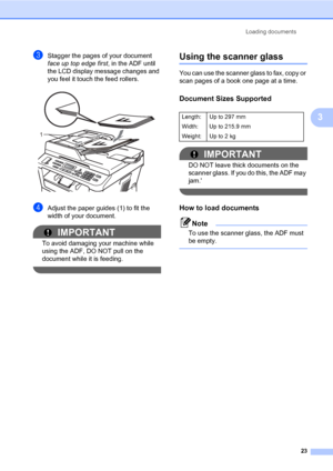 Page 33Loading documents
23
3
cStagger the pages of your document 
face up top edge first, in the ADF until 
the LCD display message changes and 
you feel it touch the feed rollers.
 
dAdjust the paper guides (1) to fit the 
width of your document.
IMPORTANT
To avoid damaging your machine while 
using the ADF, DO NOT pull on the 
document while it is feeding.
 
Using the scanner glass3
You can use the scanner glass to fax, copy or 
scan pages of a book one page at a time.
Document Sizes Supported3
IMPORTANT
DO...