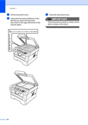 Page 34Chapter 3
24
aLift the document cover.
bUsing the document guidelines on the 
left and top, place the document 
face down in the upper left corner of the 
scanner glass.
 
 
cClose the document cover.
IMPORTANT
If the document is a book or is thick, do not 
slam or press on the cover.
 
 