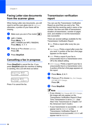 Page 36Chapter 4
26
Faxing Letter size documents 
from the scanner glass4
When faxing Letter size documents, you will 
need to set the scan glass size to Letter; 
otherwise, a portion of your faxes will be 
missing.
aMake sure you are in Fax mode  .
b(MFC-7360N)
Press Menu, 1, 7.
(MFC-7460DN and MFC-7860DW)
Press Menu, 1, 7, 1.
cPress a or b to choose Letter.
Press OK.
dPress Stop/Exit.
Cancelling a fax in progress4
Press Stop/Exit to cancel the fax. If you 
press Stop/Exit while the machine is dialling 
or...