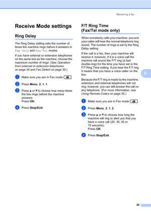 Page 39Receiving a fax
29
5
Receive Mode settings5
Ring Delay5
The Ring Delay setting sets the number of 
times the machine rings before it answers in 
Fax Only and Fax/Tel modes.
If you have external or extension telephones 
on the same line as the machine, choose the 
maximum number of rings. (See Operation 
from external or extension telephones 
on page 34 and Fax Detect on page 30.)
aMake sure you are in Fax mode  .
bPress Menu, 2, 1, 1.
cPress a or b to choose how many times 
the line rings before the...