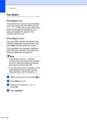 Page 40Chapter 5
30
Fax Detect5
If Fax Detect is On:5
The machine can receive a fax automatically, 
even if you answer the call. When you see 
Receiving on the LCD or hear a click on the 
phone line through the handset you are 
using, just replace the handset. Your 
machine will do the rest.
If Fax Detect is Off:5
If you are at the machine and answer a fax 
call first by lifting the external handset, then 
press Start, and then press 2 to receive.
If you answered at an extension telephone 
press l51....