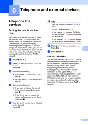 Page 4131
6
6
Telephone line 
services
6
Setting the telephone line 
type6
If you are connecting the machine to a line 
that features a PBX or ISDN to send and 
receive faxes, it is necessary to change the 
Telephone Line Type accordingly by 
completing the following steps. If you are 
using a line that features a PBX, you can set 
your machine so that it always accesses the 
outside line (using the prefix you entered), or 
accesses the outside line when Tel/R is 
pressed.
aPress Menu, 0, 6.
bPress a or b to...