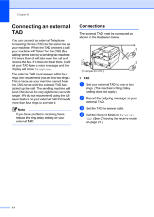 Page 42Chapter 6
32
Connecting an external 
TAD
6
You can connect an external Telephone 
Answering Device (TAD) to the same line as 
your machine. When the TAD answers a call, 
your machine will “listen” for the CNG (fax 
calling) tones sent by a sending fax machine. 
If it hears them it will take over the call and 
receive the fax. If it does not hear them, it will 
let your TAD take a voice message and the 
display will show Telephone.
The external TAD must answer within four 
rings (we recommend you set it...