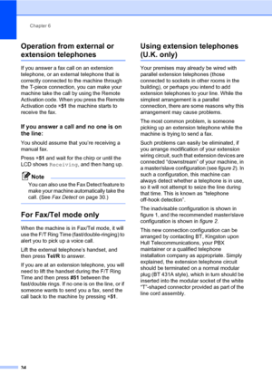 Page 44Chapter 6
34
Operation from external or 
extension telephones6
If you answer a fax call on an extension 
telephone, or an external telephone that is 
correctly connected to the machine through 
the T-piece connection, you can make your 
machine take the call by using the Remote 
Activation code. When you press the Remote 
Activation code l51 the machine starts to 
receive the fax.
If you answer a call and no one is on 
the line:
6
You should assume that you’re receiving a 
manual fax.
Press l51 and wait...