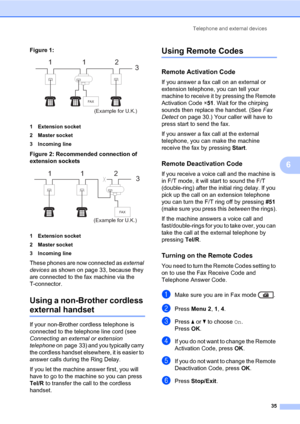 Page 45Telephone and external devices
35
6
Figure 1: 6
1 Extension socket
2 Master socket
3 Incoming line
Figure 2: Recommended connection of 
extension sockets
 6
1 Extension socket
2 Master socket
3 Incoming line
These phones are now connected as external 
devices as shown on page 33, because they 
are connected to the fax machine via the 
T-connector.
Using a non-Brother cordless 
external handset6
If your non-Brother cordless telephone is 
connected to the telephone line cord (see 
Connecting an external or...