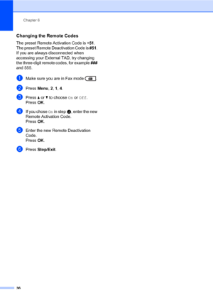 Page 46Chapter 6
36
Changing the Remote Codes6
The preset Remote Activation Code is l51. 
The preset Remote Deactivation Code is #51. 
If you are always disconnected when 
accessing your External TAD, try changing 
the three-digit remote codes, for example ### 
and 555.
aMake sure you are in Fax mode  .
bPress Menu, 2, 1, 4.
cPress a or b to choose On or Off.
PressOK.
dIf you chose On in stepc, enter the new 
Remote Activation Code.
PressOK.
eEnter the new Remote Deactivation 
Code.
PressOK.
fPress Stop/Exit.
 