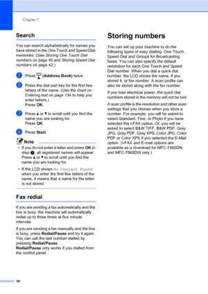 Page 48Chapter 7
38
Search7
You can search alphabetically for names you 
have stored in the One Touch and Speed Dial 
memories. (See Storing One Touch Dial 
numbers on page 40 and Storing Speed Dial 
numbers on page 42.)
aPress  (Address Book) twice.
bPress the dial pad key for the first few 
letters of the name. (Use the chart on 
Entering text on page 134 to help you 
enter letters.)
Press OK.
cPress a or b to scroll until you find the 
name you are looking for.
Press OK.
dPress Start.
Note
• If you do not...