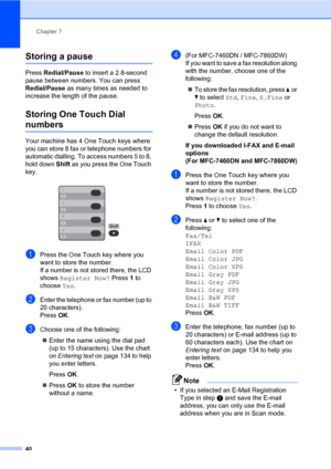 Page 50Chapter 7
40
Storing a pause7
Press Redial/Pause to insert a 2.8-second 
pause between numbers. You can press 
Redial/Pause as many times as needed to 
increase the length of the pause.
Storing One Touch Dial 
numbers7
Your machine has 4 One Touch keys where 
you can store 8 fax or telephone numbers for 
automatic dialling. To access numbers 5 to 8, 
hold down Shift as you press the One Touch 
key.
 
aPress the One Touch key where you 
want to store the number. 
If a number is not stored there, the LCD...