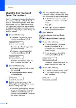 Page 54Chapter 7
44
Changing One Touch and 
Speed Dial numbers7
If you try to change an existing One Touch or 
Speed Dial number, the LCD will show the 
name or number already stored there. If the 
existing One Touch or Speed Dial number 
you are trying to change has a schedule job 
or has been set to a fax forwarding number, 
the LCD will ask you if you want to change the 
name or number.
aDo one of the following:
To change a stored One Touch 
number, press Menu, 2, 3, 1.
 
Address Book
1.One Touch Dial
Press...