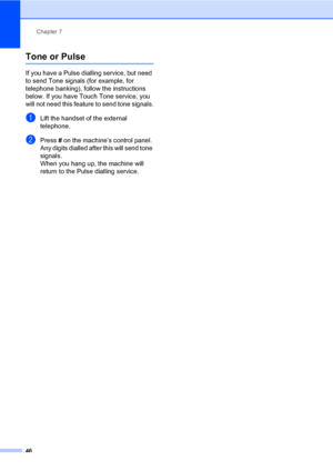 Page 56Chapter 7
46
Tone or Pulse7
If you have a Pulse dialling service, but need 
to send Tone signals (for example, for 
telephone banking), follow the instructions 
below. If you have Touch Tone service, you 
will not need this feature to send tone signals.
aLift the handset of the external 
telephone.
bPress # on the machine’s control panel. 
Any digits dialled after this will send tone 
signals.
When you hang up, the machine will 
return to the Pulse dialling service.
 