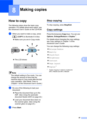 Page 5747
8
8
How to copy8
The following steps show the basic copy 
operation. For details about each option, see 
the Advanced Users Guide on the CD-ROM.
aWhen you want to make a copy, press 
(COPY) to illuminate it in blue.
Make sure you are in Copy mode.
 
The LCD shows:
 
Note
The default setting is Fax mode. You can 
change the amount of time that the 
machine stays in Copy mode after the last 
copy operation. (See Mode Timer in 
Chapter 1 of the Advanced Users Guide.)
 
bDo one of the following to load...