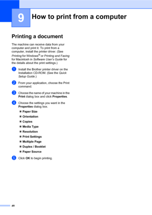 Page 5848
9
Printing a document9
The machine can receive data from your 
computer and print it. To print from a 
computer, install the printer driver. (See 
Printing for Windows
® or Printing and Faxing 
for Macintosh in Software User’s Guide for 
the details about the print settings.)
aInstall the Brother printer driver on the 
Installation CD-ROM. (See the Quick 
Setup Guide.)
bFrom your application, choose the Print 
command.
cChoose the name of your machine in the 
Print dialog box and click Properties....