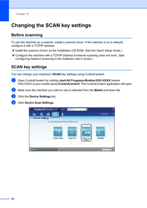 Page 62Chapter 10
52
Changing the SCAN key settings10
Before scanning10
To use the machine as a scanner, install a scanner driver. If the machine is on a network, 
configure it with a TCP/IP address.
Install the scanner drivers on the Installation CD-ROM. (See the Quick Setup Guide.)
Configure the machine with a TCP/IP address if network scanning does not work. (See 
Configuring Network Scanning in the Software Users Guide.)
SCAN key settings10
You can change your machine’s SCAN key settings using...