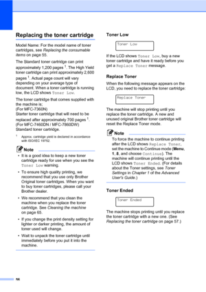 Page 6656
Replacing the toner cartridgeA
Model Name: For the model name of toner 
cartridges, see Replacing the consumable 
items on page 55.
The Standard toner cartridge can print 
approximately 1,200 pages
1. The High Yield 
toner cartridge can print approximately 2,600 
pages
1. Actual page count will vary 
depending on your average type of 
document. When a toner cartridge is running 
low, the LCD shows Toner Low.
The toner cartridge that comes supplied with 
the machine is; 
(For MFC-7360N) 
Starter toner...