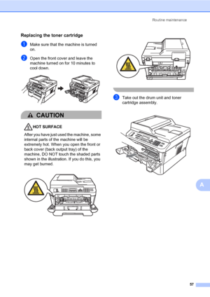 Page 67Routine maintenance
57
A
Replacing the toner cartridgeA
aMake sure that the machine is turned 
on.
bOpen the front cover and leave the 
machine turned on for 10 minutes to 
cool down.
 
CAUTION 
HOT SURFACE
After you have just used the machine, some 
internal parts of the machine will be 
extremely hot. When you open the front or 
back cover (back output tray) of the 
machine, DO NOT touch the shaded parts 
shown in the illustration. If you do this, you 
may get burned.
  
 
cTake out the drum unit and...