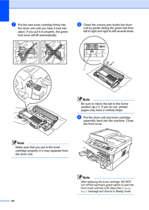 Page 7060
gPut the new toner cartridge firmly into 
the drum unit until you hear it lock into 
place. If you put it in properly, the green 
lock lever will lift automatically.
 
Note
Make sure that you put in the toner 
cartridge properly or it may separate from 
the drum unit.
 
hClean the corona wire inside the drum 
unit by gently sliding the green tab from 
left to right and right to left several times.
 
Note
Be sure to return the tab to the home 
position (a) (1). If you do not, printed 
pages may have a...